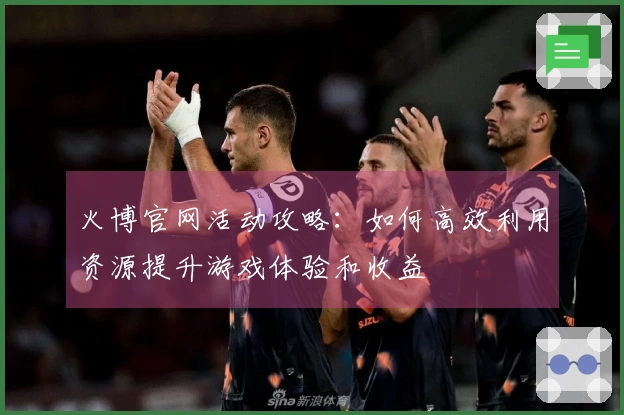 火博官网活动攻略：如何高效利用资源提升游戏体验和收益