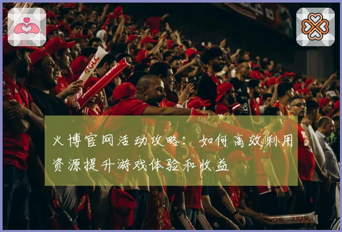 火博官网活动攻略：如何高效利用资源提升游戏体验和收益