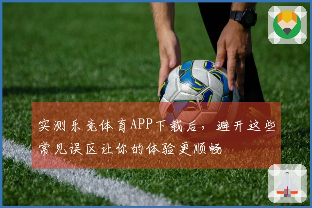 实测乐竞体育APP下载后，避开这些常见误区让你的体验更顺畅