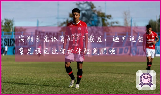 实测乐竞体育APP下载后，避开这些常见误区让你的体验更顺畅